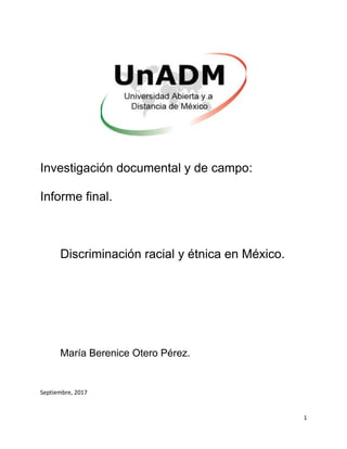 1
Investigación documental y de campo:
Informe final.
Discriminación racial y étnica en México.
María Berenice Otero Pérez.
Septiembre, 2017
 