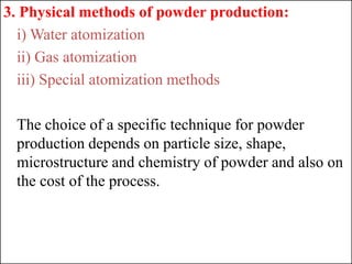 3. Physical methods of powder production:
i) Water atomization
ii) Gas atomization
iii) Special atomization methods
The choice of a specific technique for powder
production depends on particle size, shape,
microstructure and chemistry of powder and also on
the cost of the process.
 