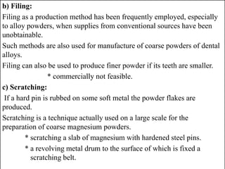 b) Filing:
Filing as a production method has been frequently employed, especially
to alloy powders, when supplies from conventional sources have been
unobtainable.
Such methods are also used for manufacture of coarse powders of dental
alloys.
Filing can also be used to produce finer powder if its teeth are smaller.
* commercially not feasible.
c) Scratching:
If a hard pin is rubbed on some soft metal the powder flakes are
produced.
Scratching is a technique actually used on a large scale for the
preparation of coarse magnesium powders.
* scratching a slab of magnesium with hardened steel pins.
* a revolving metal drum to the surface of which is fixed a
scratching belt.
 