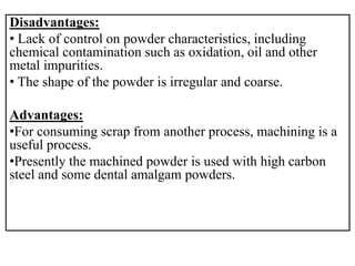 Disadvantages:
• Lack of control on powder characteristics, including
chemical contamination such as oxidation, oil and other
metal impurities.
• The shape of the powder is irregular and coarse.
Advantages:
•For consuming scrap from another process, machining is a
useful process.
•Presently the machined powder is used with high carbon
steel and some dental amalgam powders.
 