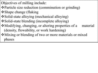 Objectives of milling include:
Particle size reduction (comminution or grinding)
Shape change (flaking
Solid-state alloying (mechanical alloying)
Solid-state blending (incomplete alloying)
Modifying, changing, or altering properties of a material
(density, flowability, or work hardening)
Mixing or blending of two or more materials or mixed
phases
 