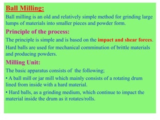 Ball Milling:
Ball milling is an old and relatively simple method for grinding large
lumps of materials into smaller pieces and powder form.
Principle of the process:
The principle is simple and is based on the impact and shear forces.
Hard balls are used for mechanical comminution of brittle materials
and producing powders.
Milling Unit:
The basic apparatus consists of the following;
• A ball mill or jar mill which mainly consists of a rotating drum
lined from inside with a hard material.
• Hard balls, as a grinding medium, which continue to impact the
material inside the drum as it rotates/rolls.
 