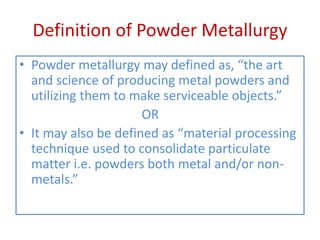 Definition of Powder Metallurgy
• Powder metallurgy may defined as, “the art
and science of producing metal powders and
utilizing them to make serviceable objects.”
OR
• It may also be defined as “material processing
technique used to consolidate particulate
matter i.e. powders both metal and/or non-
metals.”
 
