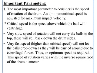 Important Parameters:
1. The most important parameter to consider is the speed
of rotation of the drum. An optimum/critical speed is
adjusted for maximum impact velocity.
* Critical speed is the speed above which the ball will
centrifuge.
• Very slow speed of rotation will not carry the balls to the
top, these will roll back down the drum sides.
• Very fast speed (higher than critical speed) will not let
the balls drop down as they will be carried around due to
centrifugal forces. Thus, an optimum speed is required.
This speed of rotation varies with the inverse square root
of the drum diameter.
 