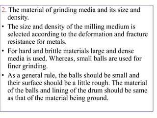 2. The material of grinding media and its size and
density.
• The size and density of the milling medium is
selected according to the deformation and fracture
resistance for metals.
• For hard and brittle materials large and dense
media is used. Whereas, small balls are used for
finer grinding.
• As a general rule, the balls should be small and
their surface should be a little rough. The material
of the balls and lining of the drum should be same
as that of the material being ground.
 