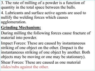 3. The rate of milling of a powder is a function of
quantity in the total space between the balls.
4. Lubricants and surface active agents are used to
nullify the welding forces which causes
agglomeration.
Grinding Mechanism:
During milling the following forces cause fracture of
material into powder.
Impact Forces: These are caused by instantaneous
striking of one object on the other. (Impact is the
instantaneous striking of one object by another. Both
objects may be moving or one may be stationary).
Shear Forces: These are caused as one material
slides/rubs against the other.
 