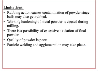 Limitations:
• Rubbing action causes contamination of powder since
balls may also get rubbed.
• Working hardening of metal powder is caused during
milling.
• There is a possibility of excessive oxidation of final
powder.
• Quality of powder is poor.
• Particle welding and agglomeration may take place.
 