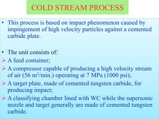 COLD STREAM PROCESS
• This process is based on impact phenomenon caused by
impingement of high velocity particles against a cemented
carbide plate.
• The unit consists of:
 A feed container;
 A compressor capable of producing a high velocity stream
of air (56 m3/min.) operating at 7 MPa (1000 psi);
 A target plate, made of cemented tungsten carbide, for
producing impact;
 A classifying chamber lined with WC while the supersonic
nozzle and target generally are made of cemented tungsten
carbide.
 