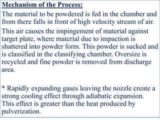 Mechanism of the Process:
The material to be powdered is fed in the chamber and
from there falls in front of high velocity stream of air.
This air causes the impingement of material against
target plate, where material due to impaction is
shattered into powder form. This powder is sucked and
is classified in the classifying chamber. Oversize is
recycled and fine powder is removed from discharge
area.
* Rapidly expanding gases leaving the nozzle create a
strong cooling effect through adiabatic expansion.
This effect is greater than the heat produced by
pulverization.
 
