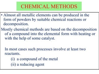 CHEMICAL METHODS
• Almost all metallic elements can be produced in the
form of powders by suitable chemical reactions or
decomposition.
Mostly chemical methods are based on the decomposition
of a compound into the elemental form with heating or
with the help of some catalyst.
In most cases such processes involve at least two
reactants.
(i) a compound of the metal
(ii) a reducing agent
 