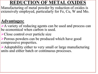 REDUCTION OF METAL OXIDES
Manufacturing of metal powder by reduction of oxides is
extensively employed, particularly for Fe, Cu, W and Mo.
Advantages:
A variety of reducing agents can be used and process can
be economical when carbon is used.
Close control over particle size
Porous powders can be produced which have good
compressive properties.
Adoptability either to very small or large manufacturing
units and either batch or continuous processes.
 