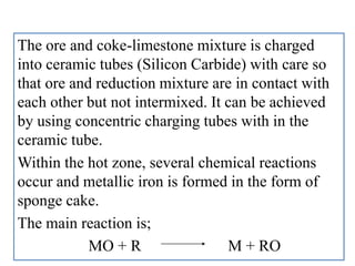 The ore and coke-limestone mixture is charged
into ceramic tubes (Silicon Carbide) with care so
that ore and reduction mixture are in contact with
each other but not intermixed. It can be achieved
by using concentric charging tubes with in the
ceramic tube.
Within the hot zone, several chemical reactions
occur and metallic iron is formed in the form of
sponge cake.
The main reaction is;
MO + R M + RO
 