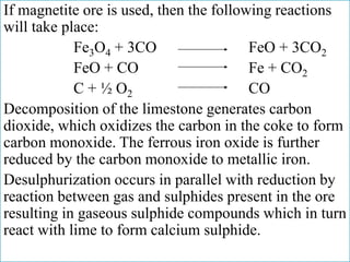 If magnetite ore is used, then the following reactions
will take place:
Fe3O4 + 3CO FeO + 3CO2
FeO + CO Fe + CO2
C + ½ O2 CO
Decomposition of the limestone generates carbon
dioxide, which oxidizes the carbon in the coke to form
carbon monoxide. The ferrous iron oxide is further
reduced by the carbon monoxide to metallic iron.
Desulphurization occurs in parallel with reduction by
reaction between gas and sulphides present in the ore
resulting in gaseous sulphide compounds which in turn
react with lime to form calcium sulphide.
 