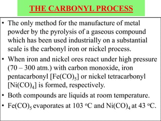 THE CARBONYL PROCESS
• The only method for the manufacture of metal
powder by the pyrolysis of a gaseous compound
which has been used industrially on a substantial
scale is the carbonyl iron or nickel process.
• When iron and nickel ores react under high pressure
(70 – 300 atm.) with carbon monoxide, iron
pentacarbonyl [Fe(CO)5] or nickel tetracarbonyl
[Ni(CO)4] is formed, respectively.
• Both compounds are liquids at room temperature.
• Fe(CO)5 evaporates at 103 oC and Ni(CO)4 at 43 oC.
 
