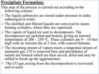 Precipitate Formation:
This step of the process is carried out according to the
following scheme:
 The liquid carbonyles are stored under pressure in tanks
submerged in water.
 The distilled and filtered liquids are conveyed to steam
heating cylinders, where they are vaporized.
 The vapors of liquid are sent to decomposers. The
decomposers are jacketed and heated, giving an internal
temperature of 200 – 250 oC. These cylinders are 9 – 10 feet
high with an internal dia of 3 feet, with conical bottoms.
 The incoming stream of vapors meets a tangential stream of
ammonia gas. CO is removed here and precipitates of
metals are formed which are then sieved, dried and may be
milled to break up the agglomerates.
 The CO gas arising from the decomposition is recovered
and re-used.
 