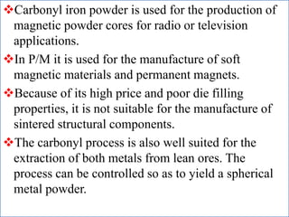 Carbonyl iron powder is used for the production of
magnetic powder cores for radio or television
applications.
In P/M it is used for the manufacture of soft
magnetic materials and permanent magnets.
Because of its high price and poor die filling
properties, it is not suitable for the manufacture of
sintered structural components.
The carbonyl process is also well suited for the
extraction of both metals from lean ores. The
process can be controlled so as to yield a spherical
metal powder.
 