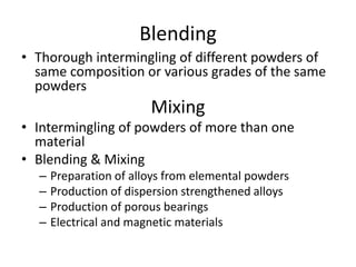 Blending
• Thorough intermingling of different powders of
same composition or various grades of the same
powders
Mixing
• Intermingling of powders of more than one
material
• Blending & Mixing
– Preparation of alloys from elemental powders
– Production of dispersion strengthened alloys
– Production of porous bearings
– Electrical and magnetic materials
 