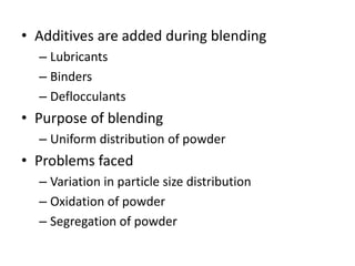• Additives are added during blending
– Lubricants
– Binders
– Deflocculants
• Purpose of blending
– Uniform distribution of powder
• Problems faced
– Variation in particle size distribution
– Oxidation of powder
– Segregation of powder
 