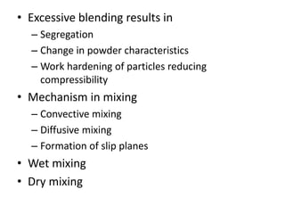 • Excessive blending results in
– Segregation
– Change in powder characteristics
– Work hardening of particles reducing
compressibility
• Mechanism in mixing
– Convective mixing
– Diffusive mixing
– Formation of slip planes
• Wet mixing
• Dry mixing
 
