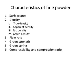 Characteristics of fine powder
1. Surface area
2. Density
I. True density
II. Apparent density
III. Tap density
IV. Green density
3. Flow rate
4. Green strength
5. Green spring
6. Compressibility and compression ratio
 