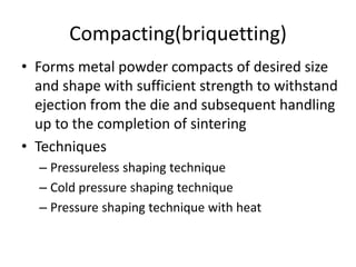 Compacting(briquetting)
• Forms metal powder compacts of desired size
and shape with sufficient strength to withstand
ejection from the die and subsequent handling
up to the completion of sintering
• Techniques
– Pressureless shaping technique
– Cold pressure shaping technique
– Pressure shaping technique with heat
 