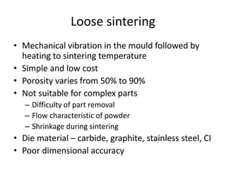 Loose sintering
• Mechanical vibration in the mould followed by
heating to sintering temperature
• Simple and low cost
• Porosity varies from 50% to 90%
• Not suitable for complex parts
– Difficulty of part removal
– Flow characteristic of powder
– Shrinkage during sintering
• Die material – carbide, graphite, stainless steel, CI
• Poor dimensional accuracy
 