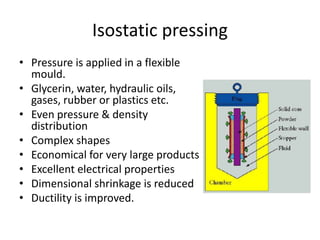 Isostatic pressing
• Pressure is applied in a flexible
mould.
• Glycerin, water, hydraulic oils,
gases, rubber or plastics etc.
• Even pressure & density
distribution
• Complex shapes
• Economical for very large products
• Excellent electrical properties
• Dimensional shrinkage is reduced
• Ductility is improved.
 
