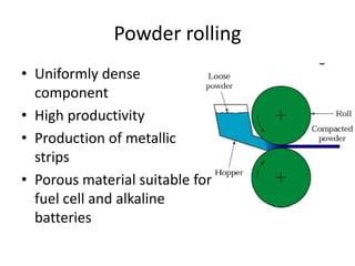 Powder rolling
• Uniformly dense
component
• High productivity
• Production of metallic
strips
• Porous material suitable for
fuel cell and alkaline
batteries
 