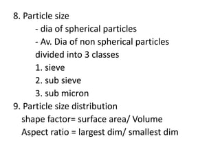 8. Particle size
- dia of spherical particles
- Av. Dia of non spherical particles
divided into 3 classes
1. sieve
2. sub sieve
3. sub micron
9. Particle size distribution
shape factor= surface area/ Volume
Aspect ratio = largest dim/ smallest dim
 