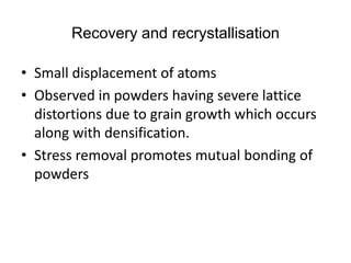 Recovery and recrystallisation
• Small displacement of atoms
• Observed in powders having severe lattice
distortions due to grain growth which occurs
along with densification.
• Stress removal promotes mutual bonding of
powders
 