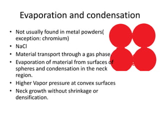 Evaporation and condensation
• Not usually found in metal powders(
exception: chromium)
• NaCl
• Material transport through a gas phase.
• Evaporation of material from surfaces of
spheres and condensation in the neck
region.
• Higher Vapor pressure at convex surfaces
• Neck growth without shrinkage or
densification.
 