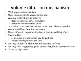 Volume diffusion mechanism.
• Most important mechanism
• Atom movement into vacant lattice sites
• Vacancy gradient occurs between
– Neck area and interior of the system
– Distorted and undistorted lattice
– Particle centers and mid point of contact with adjacent particles
• Vacancies diffuse from the neck area
• Atoms diffuse in opposite direction producing welding effect.
• Governed by
– geometrical arrangement of powder particles
– Type of vacancy sources and sinks
• Vacancy source- smaller pores and concave surfaces
• Vacancy sink- large pores, grain boundaries, flat or convex surfaces
• Occurs at high temp
 