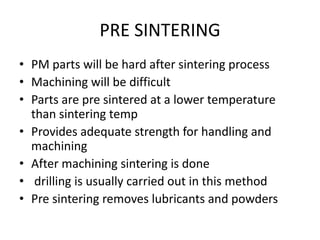 PRE SINTERING
• PM parts will be hard after sintering process
• Machining will be difficult
• Parts are pre sintered at a lower temperature
than sintering temp
• Provides adequate strength for handling and
machining
• After machining sintering is done
• drilling is usually carried out in this method
• Pre sintering removes lubricants and powders
 