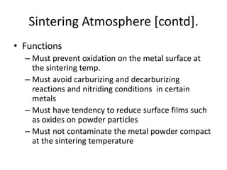 Sintering Atmosphere [contd].
• Functions
– Must prevent oxidation on the metal surface at
the sintering temp.
– Must avoid carburizing and decarburizing
reactions and nitriding conditions in certain
metals
– Must have tendency to reduce surface films such
as oxides on powder particles
– Must not contaminate the metal powder compact
at the sintering temperature
 