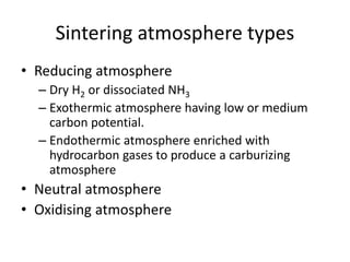Sintering atmosphere types
• Reducing atmosphere
– Dry H2 or dissociated NH3
– Exothermic atmosphere having low or medium
carbon potential.
– Endothermic atmosphere enriched with
hydrocarbon gases to produce a carburizing
atmosphere
• Neutral atmosphere
• Oxidising atmosphere
 