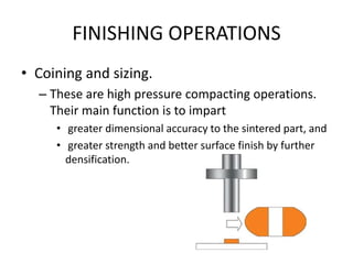 FINISHING OPERATIONS
• Coining and sizing.
– These are high pressure compacting operations.
Their main function is to impart
• greater dimensional accuracy to the sintered part, and
• greater strength and better surface finish by further
densification.
 