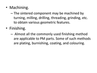 • Machining.
– The sintered component may be machined by
turning, milling, drilling, threading, grinding, etc.
to obtain various geometric features.
• Finishing.
– Almost all the commonly used finishing method
are applicable to PM parts. Some of such methods
are plating, burnishing, coating, and colouring.
 