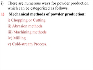 i) There are numerous ways for powder production
which can be categorized as follows.
1) Mechanical methods of powder production:
i) Chopping or Cutting
ii) Abrasion methods
iii) Machining methods
iv) Milling
v) Cold-stream Process.
 