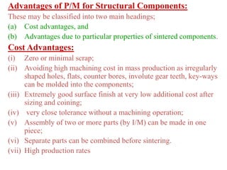 Advantages of P/M for Structural Components:
These may be classified into two main headings;
(a) Cost advantages, and
(b) Advantages due to particular properties of sintered components.
Cost Advantages:
(i) Zero or minimal scrap;
(ii) Avoiding high machining cost in mass production as irregularly
shaped holes, flats, counter bores, involute gear teeth, key-ways
can be molded into the components;
(iii) Extremely good surface finish at very low additional cost after
sizing and coining;
(iv) very close tolerance without a machining operation;
(v) Assembly of two or more parts (by I/M) can be made in one
piece;
(vi) Separate parts can be combined before sintering.
(vii) High production rates
 