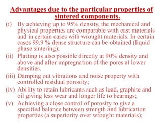 Advantages due to the particular properties of
sintered components.
(i) By achieving up to 95% density, the mechanical and
physical properties are comparable with cast materials
and in certain cases with wrought materials. In certain
cases 99.9 % dense structure can be obtained (liquid
phase sintering);
(ii) Platting is also possible directly at 90% density and
above and after impregnation of the pores at lower
densities.
(iii) Damping out vibrations and noise property with
controlled residual porosity;
(iv) Ability to retain lubricants such as lead, graphite and
oil giving less wear and longer life to bearings;
(v) Achieving a close control of porosity to give a
specified balance between strength and lubrication
properties (a superiority over wrought materials);
 