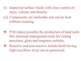 (i) Improved surface finish with close control of
mass, volume and density;
(ii) Components are malleable and can be bent
without cracking.
 P/M makes possible the production of hard tools
like diamond impregnated tools for cutting
porcelain, glass and tungsten carbides.
 Reactive and non-reactive metals (both having
high m.p &low m.p) can be processed.
 