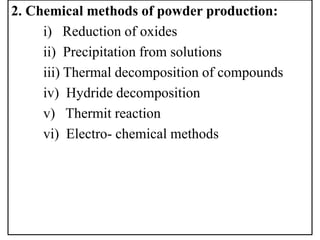2. Chemical methods of powder production:
i) Reduction of oxides
ii) Precipitation from solutions
iii) Thermal decomposition of compounds
iv) Hydride decomposition
v) Thermit reaction
vi) Electro- chemical methods
 