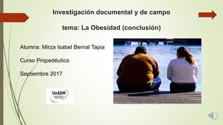 Investigación documental y de campo
tema: La Obesidad (conclusión)
Alumna: Mirza Isabel Bernal Tapia
Curso Propedéutico
Septiembre 2017
 