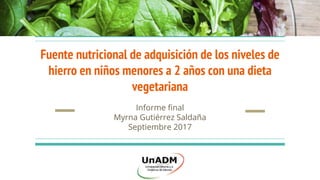 Fuente nutricional de adquisición de los niveles de
hierro en niños menores a 2 años con una dieta
vegetariana
Informe final
Myrna Gutiérrez Saldaña
Septiembre 2017
 