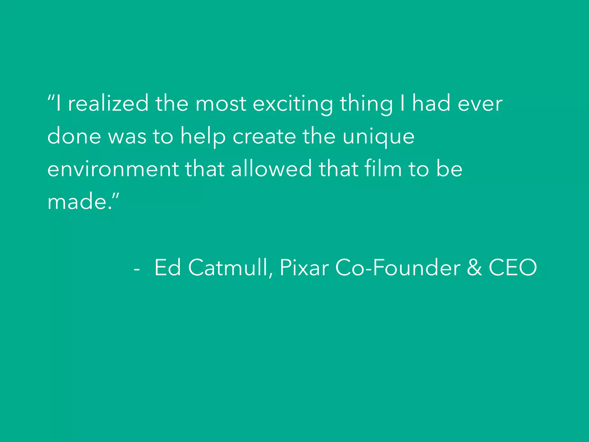 “I realized the most exciting thing I had ever
done was to help create the unique
environment that allowed that ﬁlm to be
made.”
-  Ed Catmull, Pixar Co-Founder & CEO
 