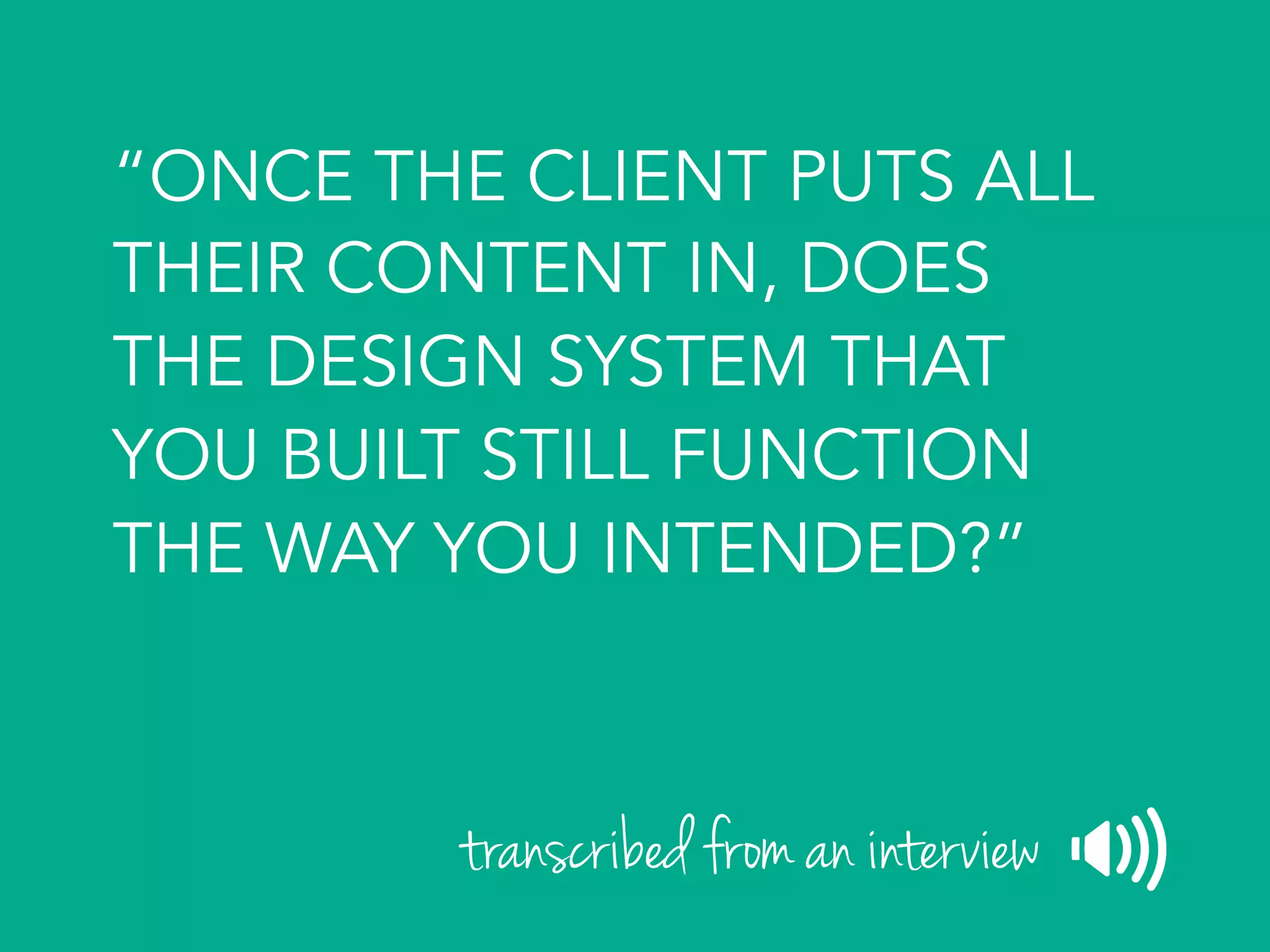 “ONCE THE CLIENT PUTS ALL
THEIR CONTENT IN, DOES
THE DESIGN SYSTEM THAT
YOU BUILT STILL FUNCTION
THE WAY YOU INTENDED?”
transcribed from an interview
 