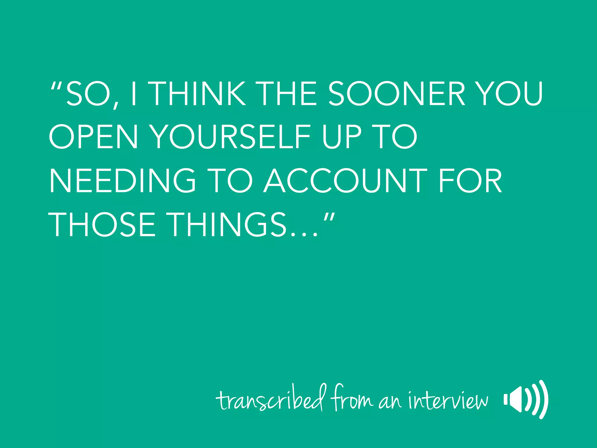 “SO, I THINK THE SOONER YOU
OPEN YOURSELF UP TO
NEEDING TO ACCOUNT FOR
THOSE THINGS…”
transcribed from an interview
 