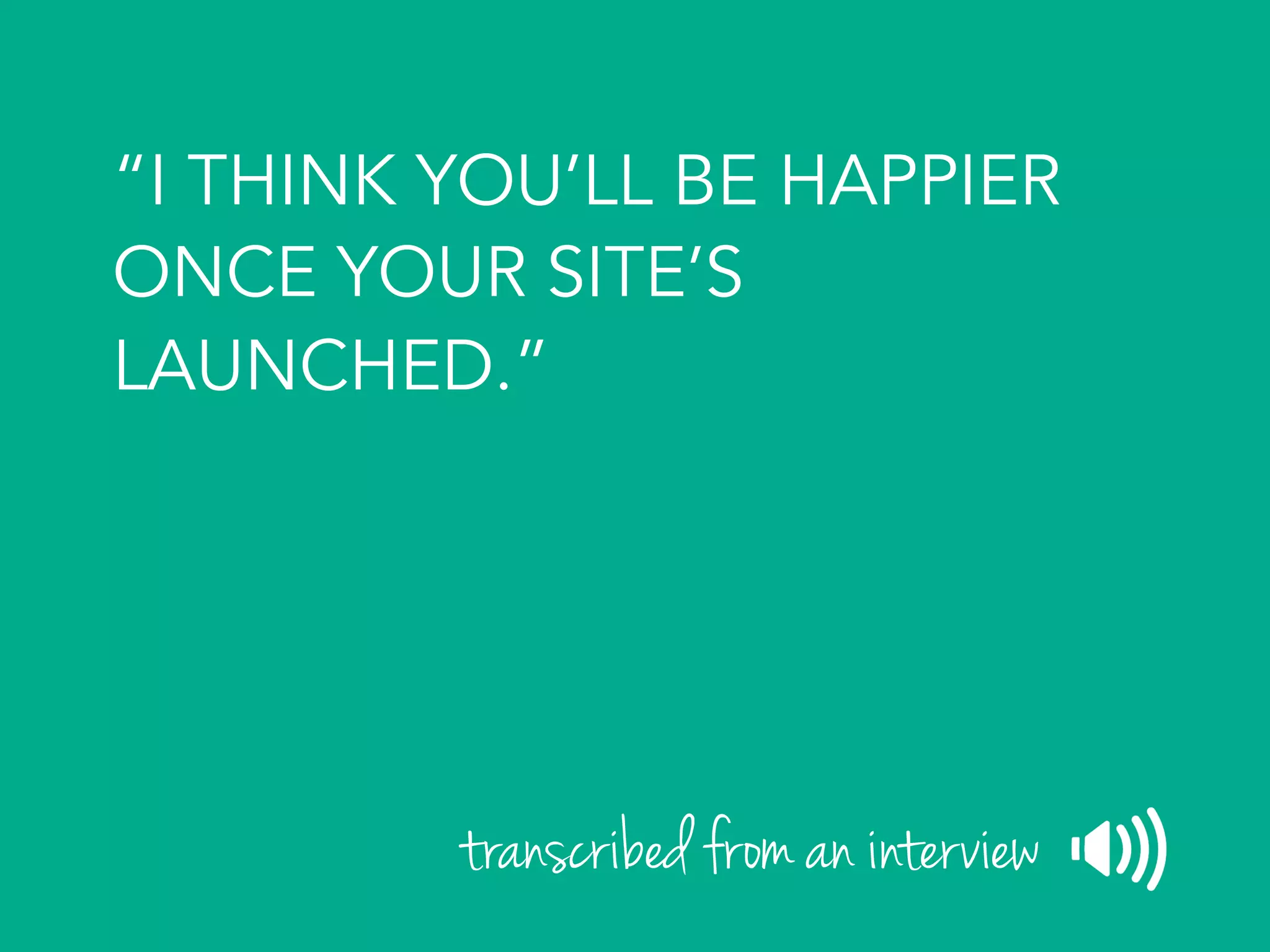 “I THINK YOU’LL BE HAPPIER
ONCE YOUR SITE’S
LAUNCHED.”
transcribed from an interview
 