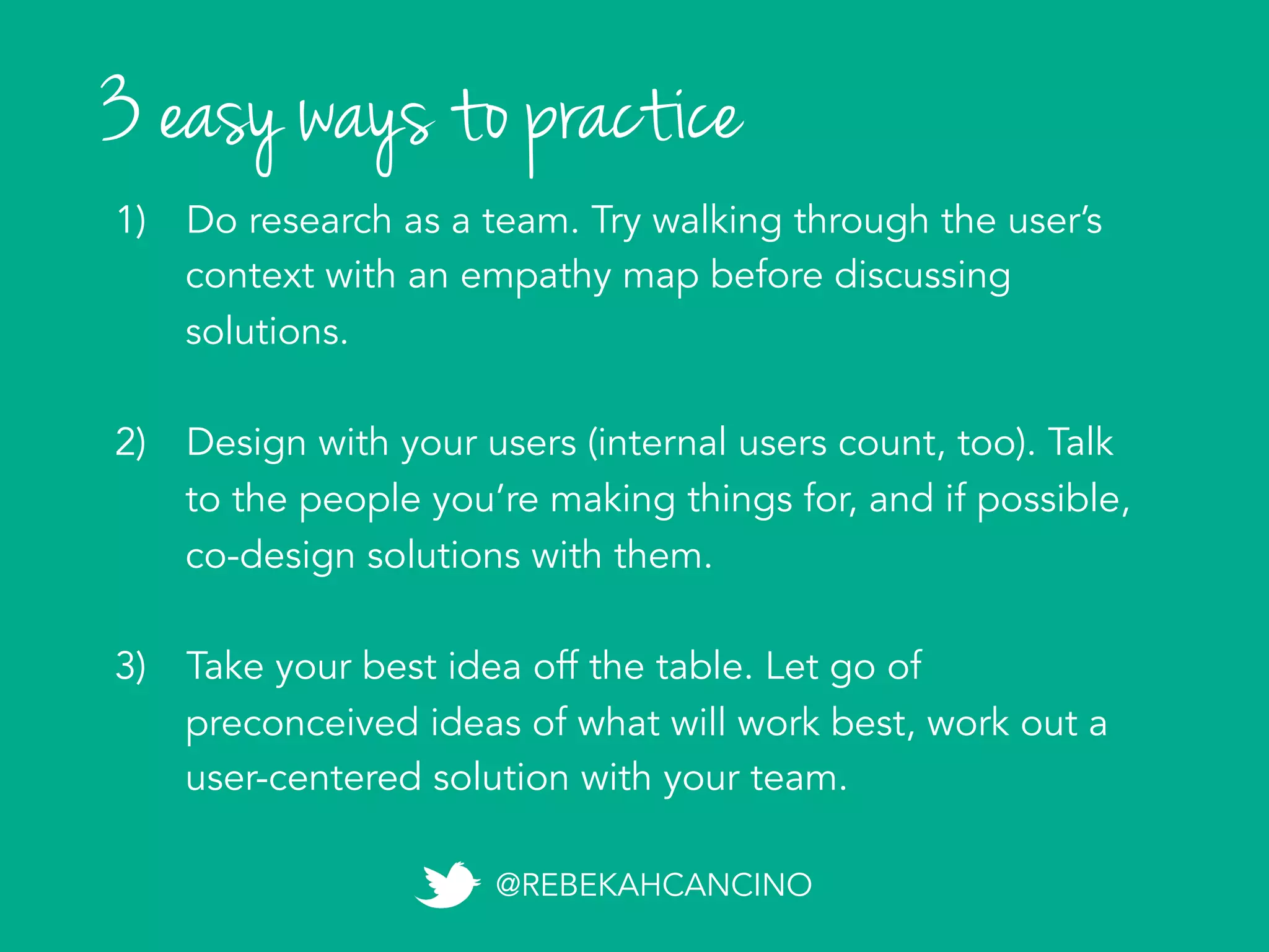 3 easy ways to practice
1)  Do research as a team. Try walking through the user’s
context with an empathy map before discussing
solutions.
2)  Talk to the people you’re making things for to discover
latent needs (internal users count, too). Consider
inviting your users to co-design with you.
3)  Take your best idea off the table. Let go of
preconceived ideas of what will work best, work out a
user-centered solution with your team.
@REBEKAHCANCINO
 