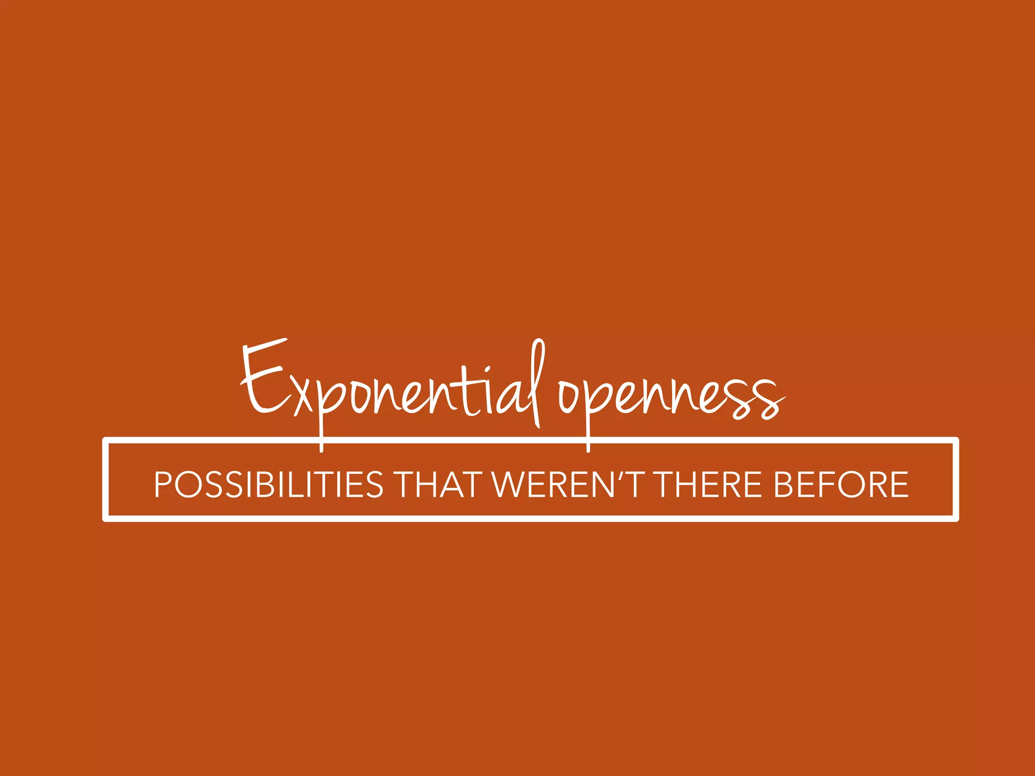 Exponential openness
POSSIBILITIES THAT WEREN’T THERE BEFORE
 